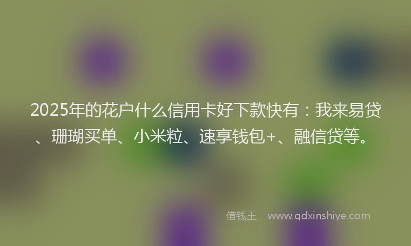 2025年的花户什么信用卡好下款快有：我来易贷、珊瑚买单、小米粒、速享钱包+、融信贷等。
