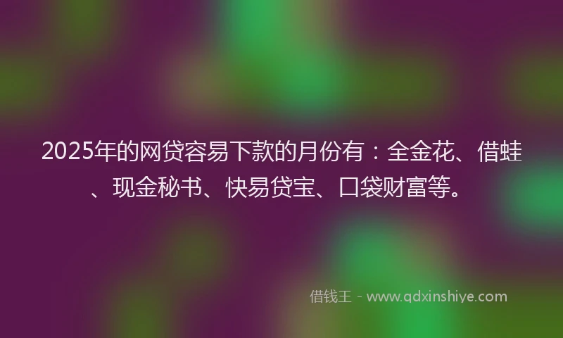 2025年的网贷容易下款的月份有：全金花、借蛙、现金秘书、快易贷宝、口袋财富等。