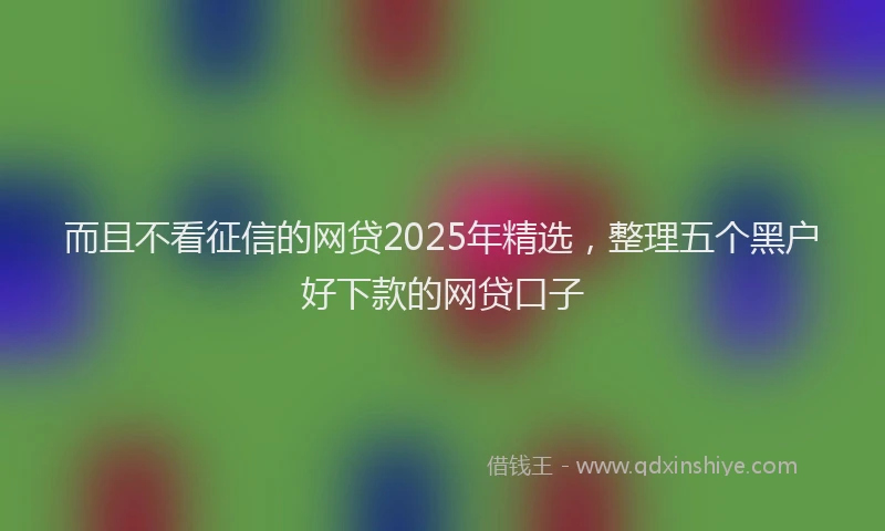 而且不看征信的网贷2025年精选，整理五个黑户好下款的网贷口子