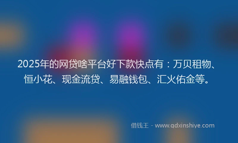 2025年的网贷啥平台好下款快点有：万贝租物、恒小花、现金流贷、易融钱包、汇火佑金等。