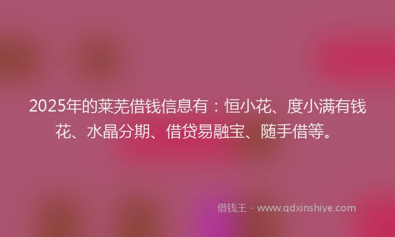 2025年的莱芜借钱信息有：恒小花、度小满有钱花、水晶分期、借贷易融宝、随手借等。