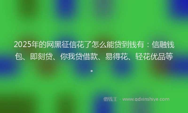 2025年的网黑征信花了怎么能贷到钱有：信融钱包、即刻贷、你我贷借款、易得花、轻花优品等。