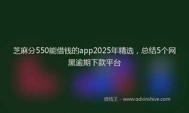 芝麻分550能借钱的app2025年精选，总结5个网黑逾期下款平台