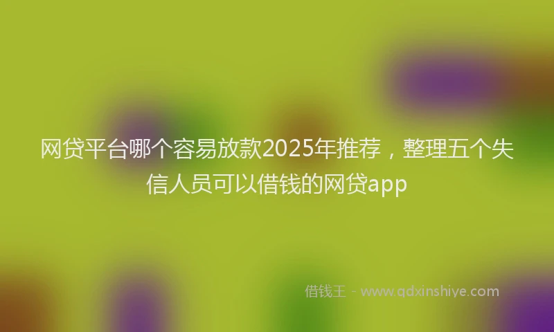 网贷平台哪个容易放款2025年推荐，整理五个失信人员可以借钱的网贷app