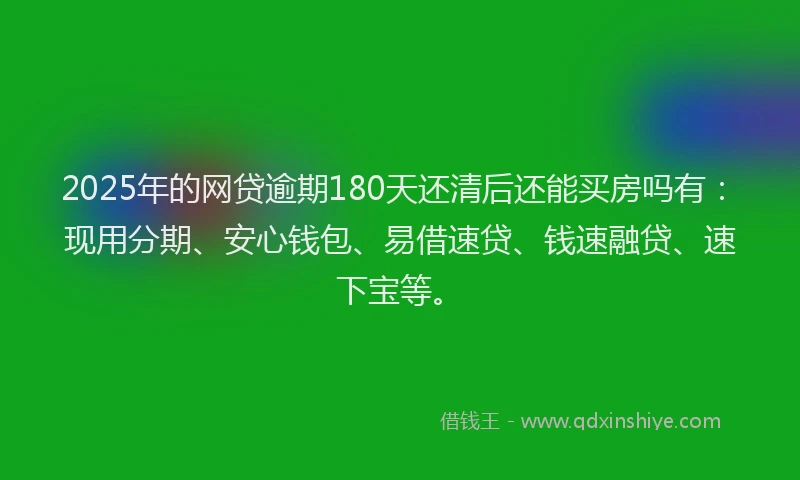 2025年的网贷逾期180天还清后还能买房吗有：现用分期、安心钱包、易借速贷、钱速融贷、速下宝等。