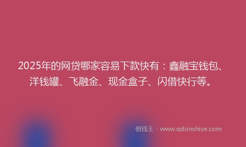 2025年的网贷哪家容易下款快有：鑫融宝钱包、洋钱罐、飞融金、现金盒子、闪借快行等。