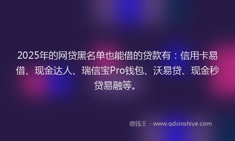 2025年的网贷黑名单也能借的贷款有：信用卡易借、现金达人、瑞信宝Pro钱包、沃易贷、现金秒贷易融等。