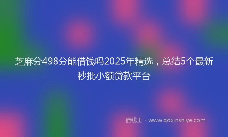 芝麻分498分能借钱吗2025年精选，总结5个最新秒批小额贷款平台