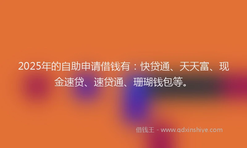 2025年的自助申请借钱有：快贷通、天天富、现金速贷、速贷通、珊瑚钱包等。