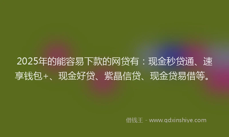 2025年的能容易下款的网贷有：现金秒贷通、速享钱包+、现金好贷、紫晶信贷、现金贷易借等。