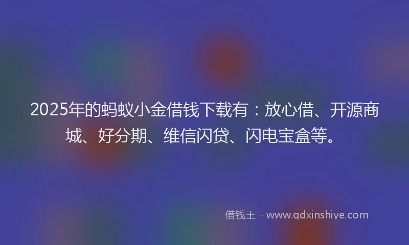 2025年的蚂蚁小金借钱下载有：放心借、开源商城、好分期、维信闪贷、闪电宝盒等。