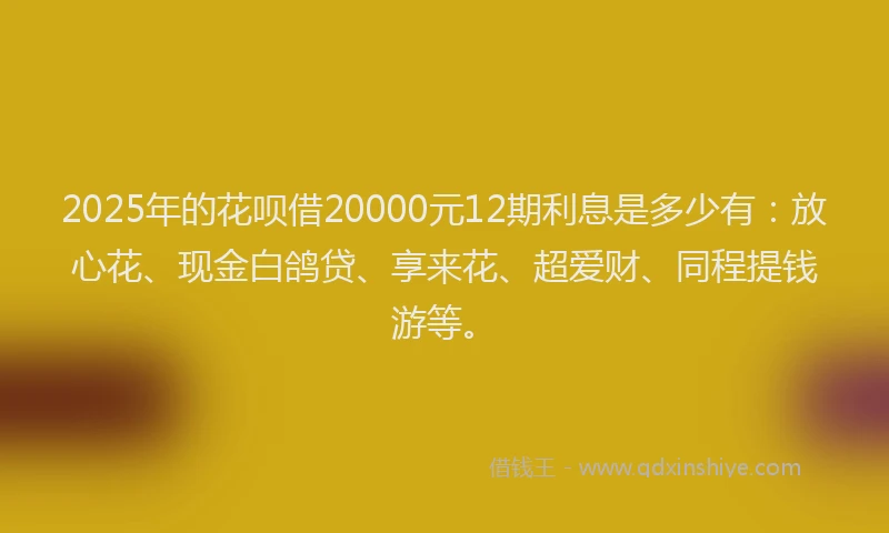 2025年的花呗借20000元12期利息是多少有：放心花、现金白鸽贷、享来花、超爱财、同程提钱游等。