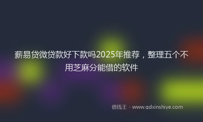 薪易贷微贷款好下款吗2025年推荐，整理五个不用芝麻分能借的软件