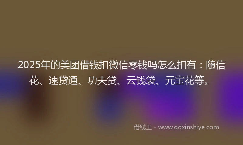 2025年的美团借钱扣微信零钱吗怎么扣有：随信花、速贷通、功夫贷、云钱袋、元宝花等。