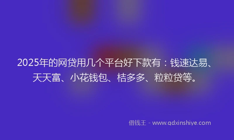 2025年的网贷用几个平台好下款有：钱速达易、天天富、小花钱包、桔多多、粒粒贷等。
