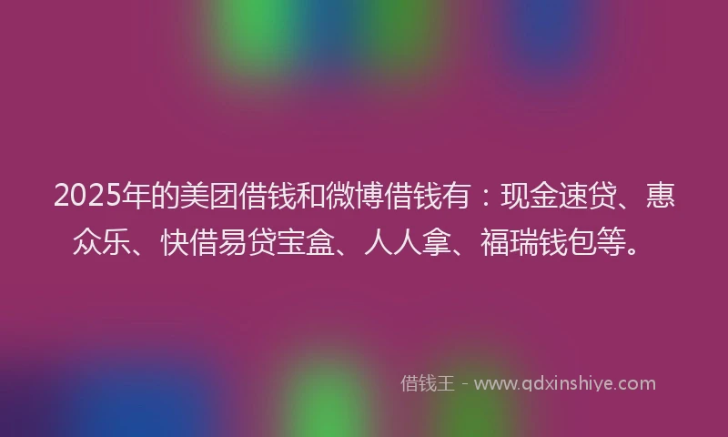 2025年的美团借钱和微博借钱有：现金速贷、惠众乐、快借易贷宝盒、人人拿、福瑞钱包等。