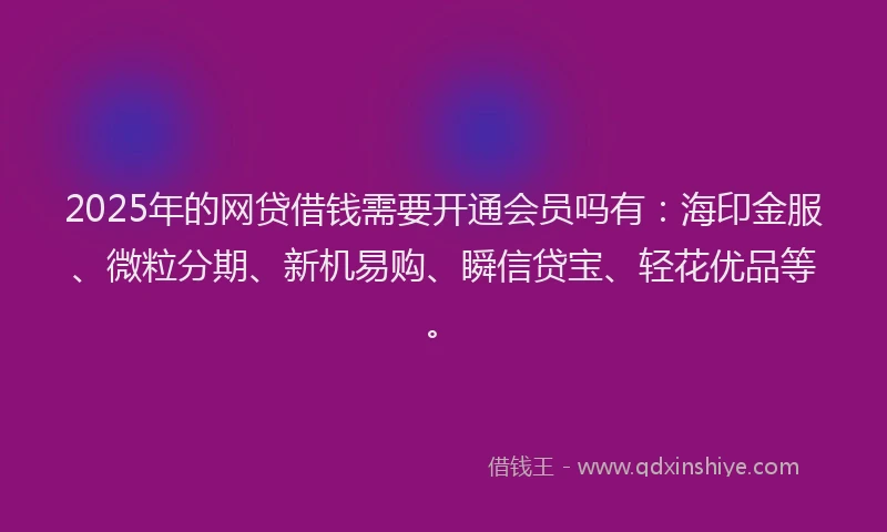 2025年的网贷借钱需要开通会员吗有：海印金服、微粒分期、新机易购、瞬信贷宝、轻花优品等。