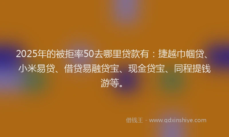2025年的被拒率50去哪里贷款有：捷越巾帼贷、小米易贷、借贷易融贷宝、现金贷宝、同程提钱游等。