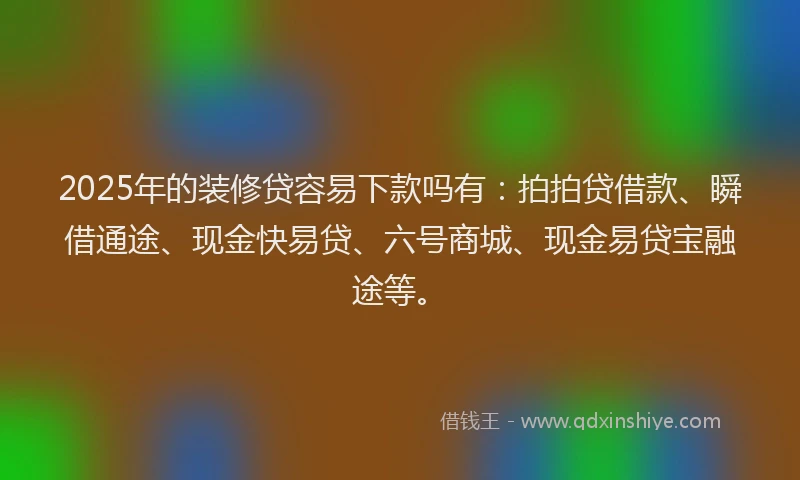 2025年的装修贷容易下款吗有：拍拍贷借款、瞬借通途、现金快易贷、六号商城、现金易贷宝融途等。