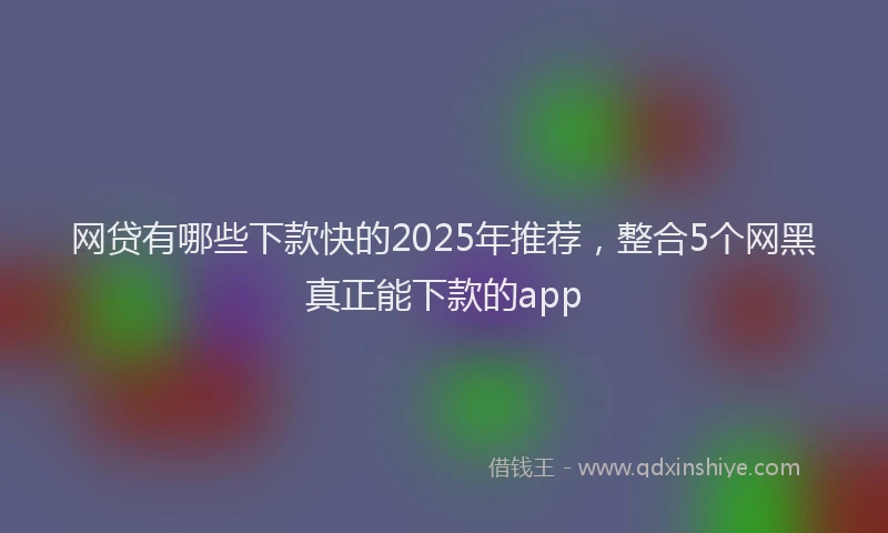 网贷有哪些下款快的2025年推荐，整合5个网黑真正能下款的app