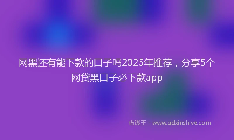 网黑还有能下款的口子吗2025年推荐，分享5个网贷黑口子必下款app
