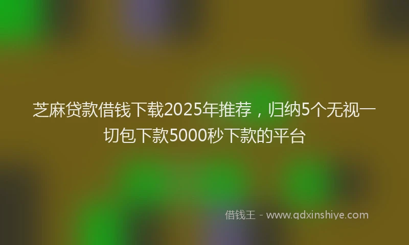 芝麻贷款借钱下载2025年推荐，归纳5个无视一切包下款5000秒下款的平台