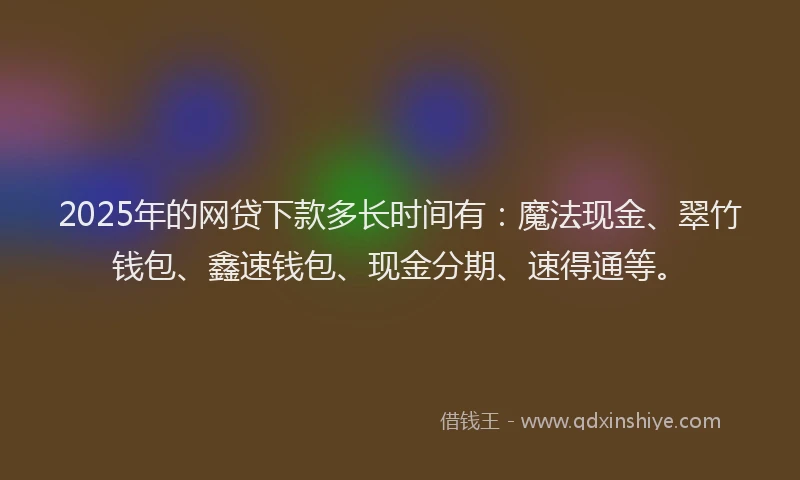 2025年的网贷下款多长时间有：魔法现金、翠竹钱包、鑫速钱包、现金分期、速得通等。