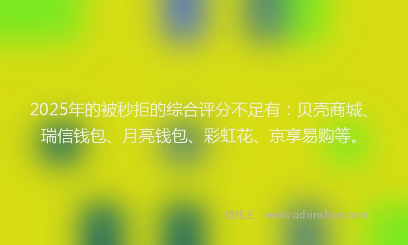 2025年的被秒拒的综合评分不足有：贝壳商城、瑞信钱包、月亮钱包、彩虹花、京享易购等。