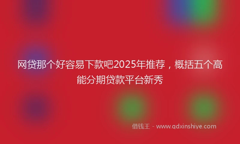 网贷那个好容易下款吧2025年推荐，概括五个高能分期贷款平台新秀