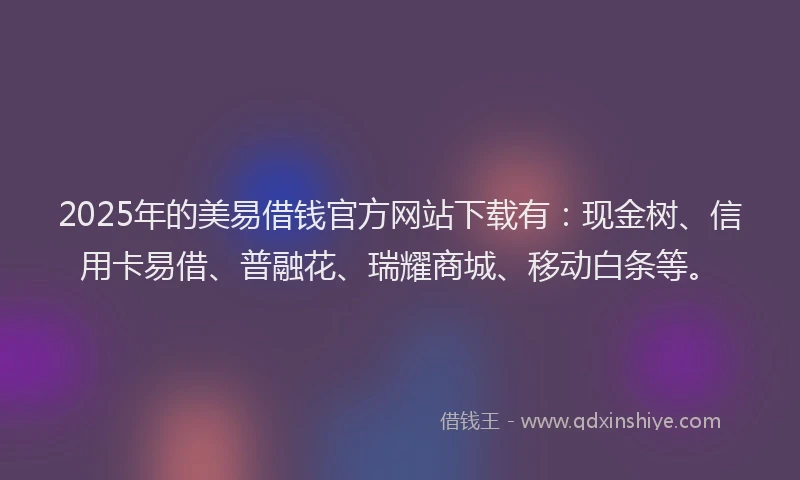2025年的美易借钱官方网站下载有：现金树、信用卡易借、普融花、瑞耀商城、移动白条等。