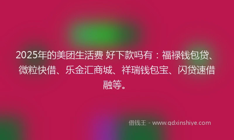 2025年的美团生活费 好下款吗有：福禄钱包贷、微粒快借、乐金汇商城、祥瑞钱包宝、闪贷速借融等。