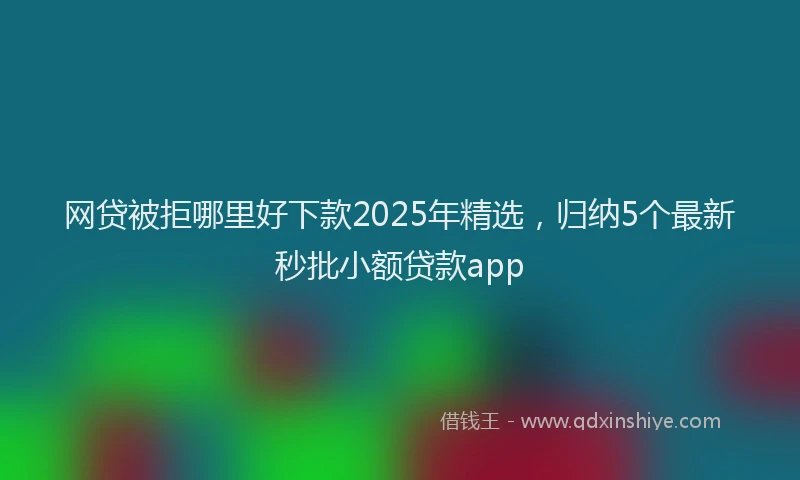 网贷被拒哪里好下款2025年精选，归纳5个最新秒批小额贷款app