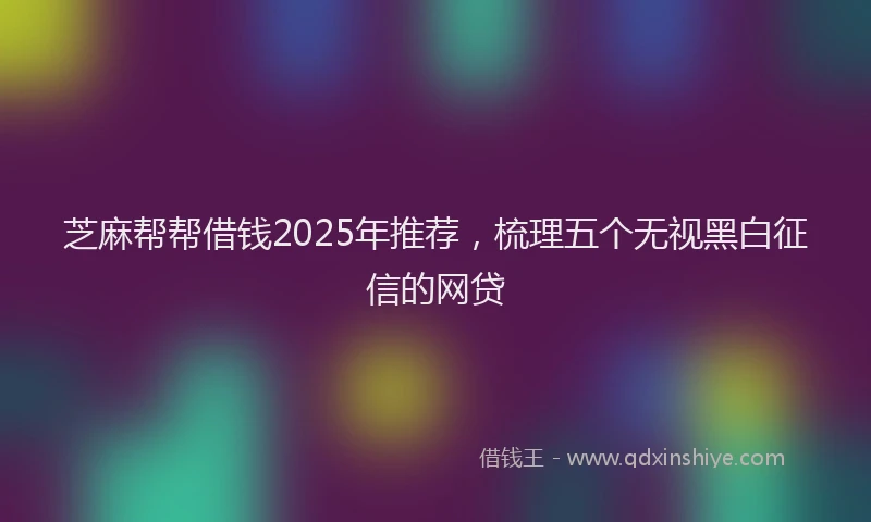 芝麻帮帮借钱2025年推荐，梳理五个无视黑白征信的网贷
