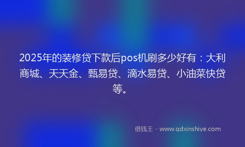 2025年的装修贷下款后pos机刷多少好有：大利商城、天天金、甄易贷、滴水易贷、小油菜快贷等。