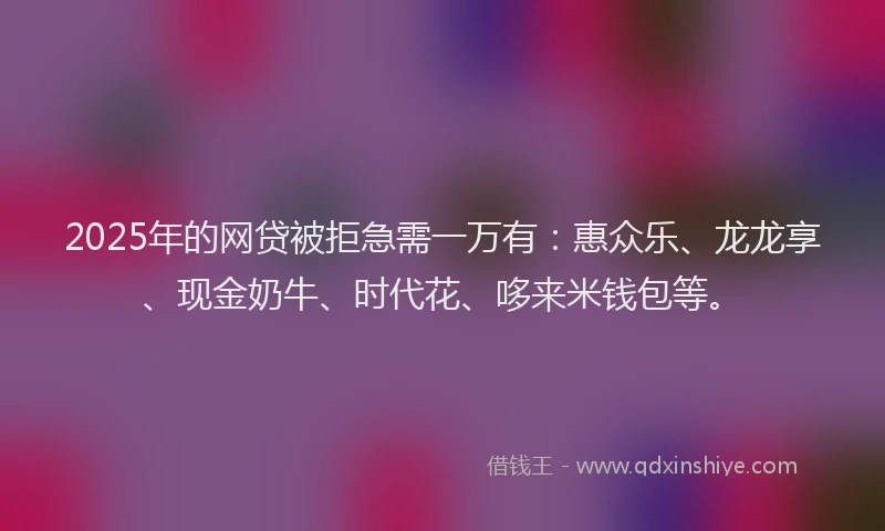2025年的网贷被拒急需一万有：惠众乐、龙龙享、现金奶牛、时代花、哆来米钱包等。