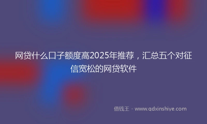 网贷什么口子额度高2025年推荐，汇总五个对征信宽松的网贷软件