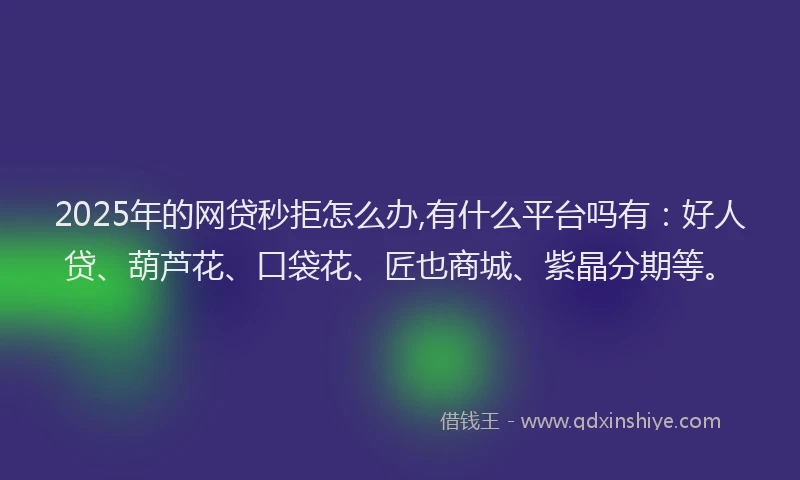 2025年的网贷秒拒怎么办,有什么平台吗有：好人贷、葫芦花、口袋花、匠也商城、紫晶分期等。