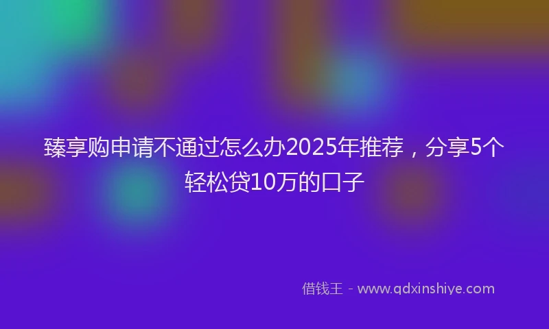 臻享购申请不通过怎么办2025年推荐，分享5个轻松贷10万的口子