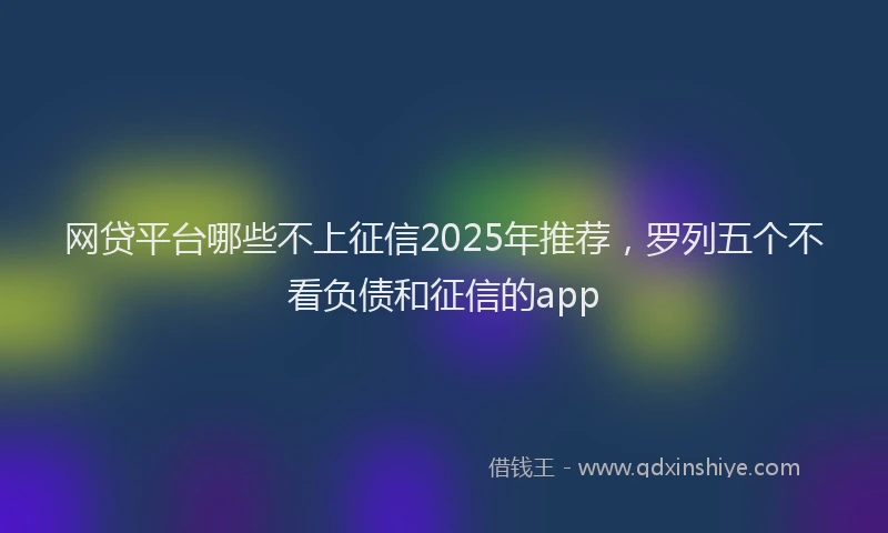 网贷平台哪些不上征信2025年推荐，罗列五个不看负债和征信的app
