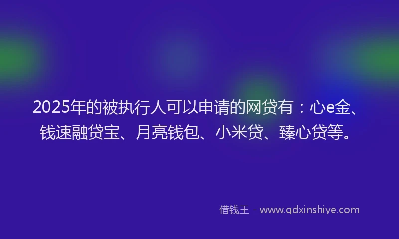 2025年的被执行人可以申请的网贷有：心e金、钱速融贷宝、月亮钱包、小米贷、臻心贷等。