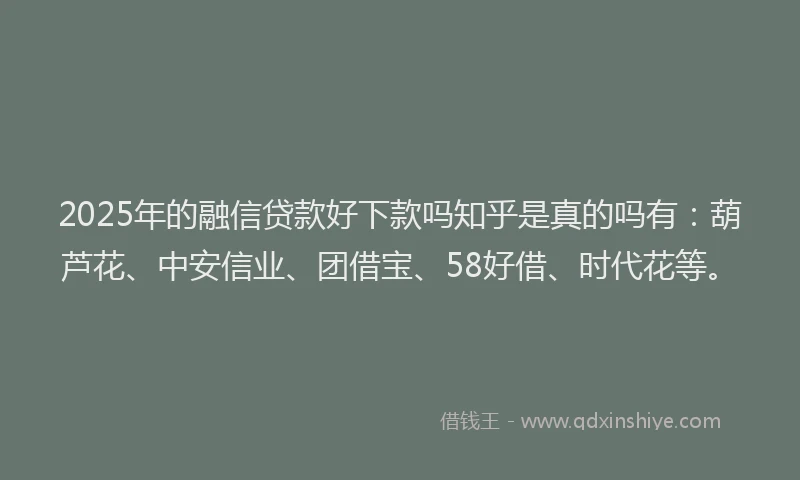 2025年的融信贷款好下款吗知乎是真的吗有：葫芦花、中安信业、团借宝、58好借、时代花等。