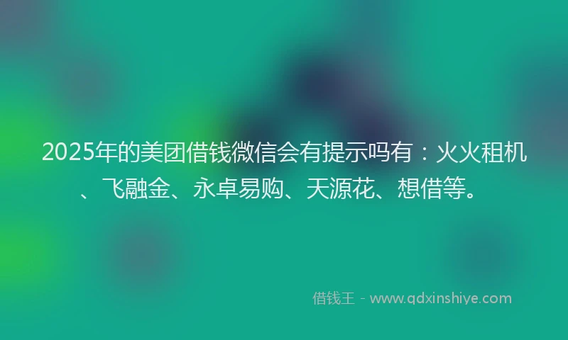 2025年的美团借钱微信会有提示吗有：火火租机、飞融金、永卓易购、天源花、想借等。
