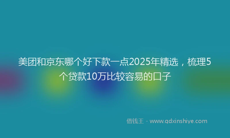 美团和京东哪个好下款一点2025年精选，梳理5个贷款10万比较容易的口子