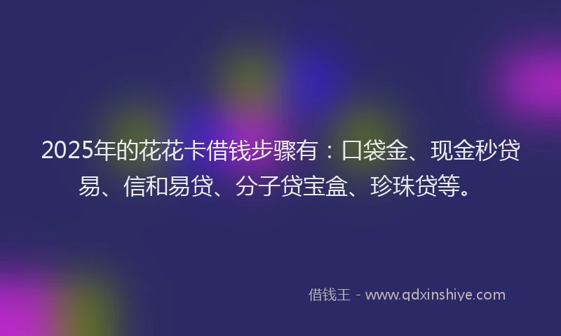2025年的花花卡借钱步骤有：口袋金、现金秒贷易、信和易贷、分子贷宝盒、珍珠贷等。
