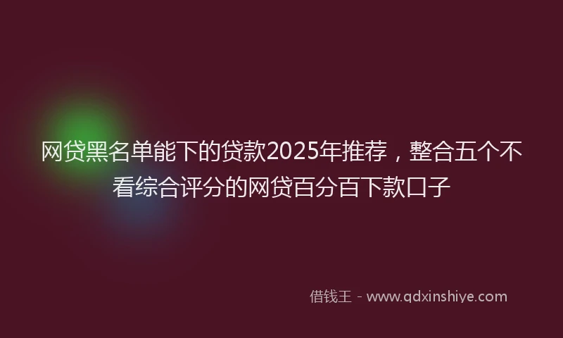 网贷黑名单能下的贷款2025年推荐，整合五个不看综合评分的网贷百分百下款口子