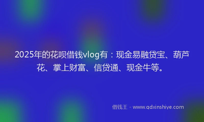 2025年的花呗借钱vlog有：现金易融贷宝、葫芦花、掌上财富、信贷通、现金牛等。