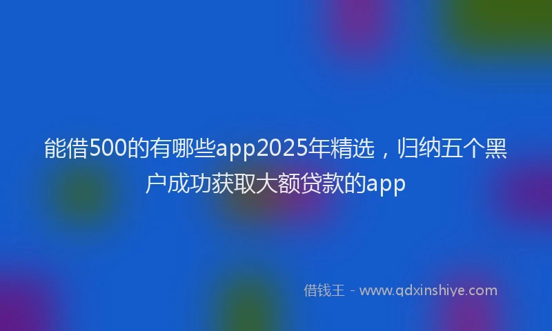 能借500的有哪些app2025年精选，归纳五个黑户成功获取大额贷款的app