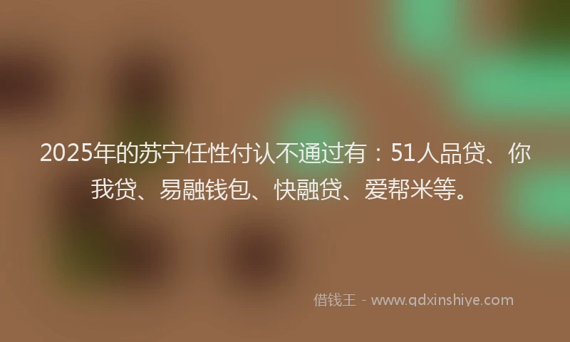 2025年的苏宁任性付认不通过有：51人品贷、你我贷、易融钱包、快融贷、爱帮米等。