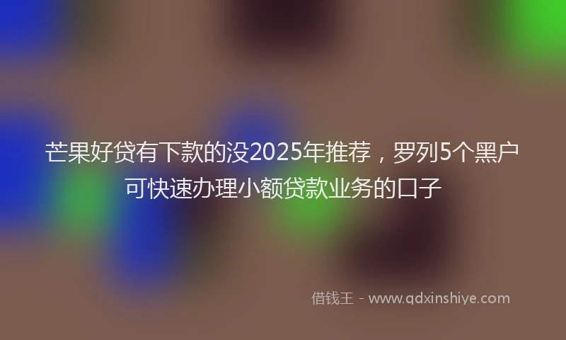 芒果好贷有下款的没2025年推荐，罗列5个黑户可快速办理小额贷款业务的口子
