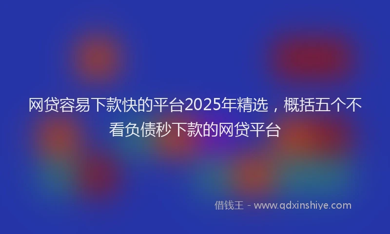 网贷容易下款快的平台2025年精选，概括五个不看负债秒下款的网贷平台